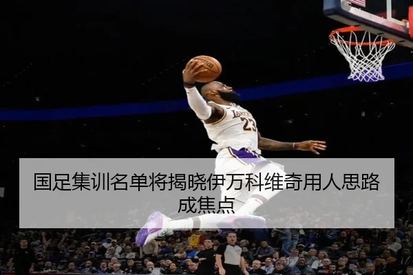 国足集训名单将揭晓伊万科维奇用人思路成焦点