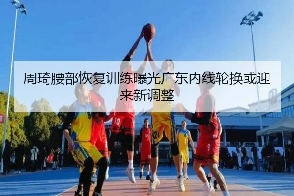周琦腰部恢复训练曝光广东内线轮换或迎来新调整