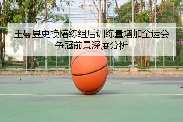 王曼昱更换陪练组后训练量增加全运会争冠前景深度分析