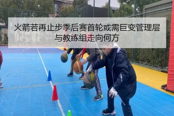 火箭若再止步季后赛首轮或需巨变管理层与教练组走向何方
