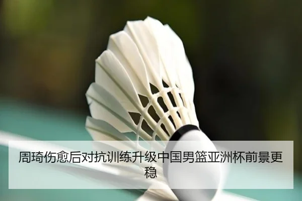 周琦伤愈后对抗训练升级中国男篮亚洲杯前景更稳